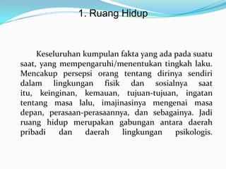 1. Ruang Hidup

Keseluruhan kumpulan fakta yang ada pada suatu
saat, yang mempengaruhi/menentukan tingkah laku.
Mencakup persepsi orang tentang dirinya sendiri
dalam lingkungan fisik dan sosialnya saat
itu, keinginan, kemauan, tujuan-tujuan, ingatan
tentang masa lalu, imajinasinya mengenai masa
depan, perasaan-perasaannya, dan sebagainya. Jadi
ruang hidup merupakan gabungan antara daerah
pribadi
dan
daerah
lingkungan
psikologis.

 