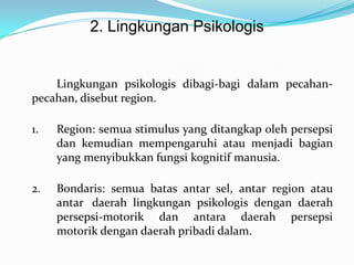2. Lingkungan Psikologis

Lingkungan psikologis dibagi-bagi dalam pecahanpecahan, disebut region.
1.

Region: semua stimulus yang ditangkap oleh persepsi
dan kemudian mempengaruhi atau menjadi bagian
yang menyibukkan fungsi kognitif manusia.

2.

Bondaris: semua batas antar sel, antar region atau
antar daerah lingkungan psikologis dengan daerah
persepsi-motorik dan antara daerah persepsi
motorik dengan daerah pribadi dalam.

 