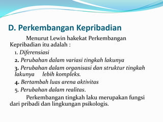 D. Perkembangan Kepribadian
Menurut Lewin hakekat Perkembangan
Kepribadian itu adalah :
1. Diferensiasi
2. Perubahan dalam variasi tingkah lakunya
3. Perubahan dalam organisasi dan struktur tingkah
lakunya lebih kompleks.
4. Bertambah luas arena aktivitas
5. Perubahan dalam realitas.
Perkembangan tingkah laku merupakan fungsi
dari pribadi dan lingkungan psikologis.

 
