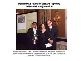 Deadline Club Award for Best Arts Reporting in New York area journalism Pictured with Rebecca Baker, Deadline Club president, and Robert Thomson, Wall Street Journal managing editor. The Deadline Club is the New York chapter of the Society of Professional Journalists. 
