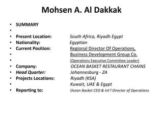 Mohsen A. Al Dakkak SUMMARY   Present Location:South Africa, Riyadh Egypt  Nationality:Egyptian Current Position:      Regional Director Of Operations,  Business Development Group Co.  (Operations Executive Committee Leader)  Company:OCEAN BASKET RESTAURANT CHAINS  Head Quarter:  Johannesburg - ZA Projects Locations:Riyadh (KSA)    Kuwait, UAE & Egypt Reporting to:Ocean Basket CEO & Int’l Director of Operations 