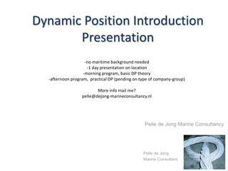 Dynamic Position Introduction
       Presentation
                    -no maritime background needed
                     -1 day presentation on location
                   -morning program, basic DP theory
  -afternoon program, practical DP (pending on type of company-group)

                         More info mail me?
                  pelle@dejong-marineconsultancy.nl
 