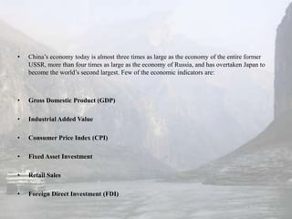•   China’s economy today is almost three times as large as the economy of the entire former
    USSR, more than four times as large as the economy of Russia, and has overtaken Japan to
    become the world’s second largest. Few of the economic indicators are:



•   Gross Domestic Product (GDP)

•   Industrial Added Value

•   Consumer Price Index (CPI)

•   Fixed Asset Investment

•   Retail Sales

•   Foreign Direct Investment (FDI)
 
