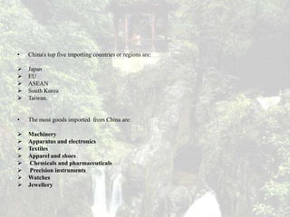 •   China's top five importing countries or regions are:

   Japan
   EU
   ASEAN
   South Korea
   Taiwan.


•   The most goods imported from China are:

   Machinery
   Apparatus and electronics
   Textiles
   Apparel and shoes
   Chemicals and pharmaceuticals
   Precision instruments
   Watches
   Jewellery
 