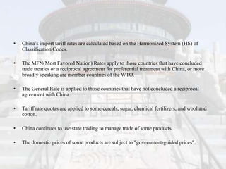 •   China’s import tariff rates are calculated based on the Harmonized System (HS) of
    Classification Codes.

•   The MFN(Most Favored Nation) Rates apply to those countries that have concluded
    trade treaties or a reciprocal agreement for preferential treatment with China, or more
    broadly speaking are member countries of the WTO.

•   The General Rate is applied to those countries that have not concluded a reciprocal
    agreement with China.

•   Tariff rate quotas are applied to some cereals, sugar, chemical fertilizers, and wool and
    cotton.

•   China continues to use state trading to manage trade of some products.

•   The domestic prices of some products are subject to "government-guided prices".
 