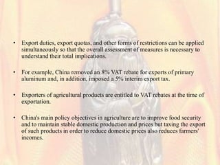 • Export duties, export quotas, and other forms of restrictions can be applied
  simultaneously so that the overall assessment of measures is necessary to
  understand their total implications.

• For example, China removed an 8% VAT rebate for exports of primary
  aluminum and, in addition, imposed a 5% interim export tax.

• Exporters of agricultural products are entitled to VAT rebates at the time of
  exportation.

• China's main policy objectives in agriculture are to improve food security
  and to maintain stable domestic production and prices but taxing the export
  of such products in order to reduce domestic prices also reduces farmers'
  incomes.
 