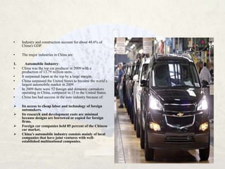 •    Industry and construction account for about 48.6% of
     China's GDP.

•    The major industries in China are:

1.      Automobile Industry:
•    China was the top car producer in 2009 with a
     production of 13.79 million units.
•    It surpassed Japan at the top by a large margin.
•    China surpassed the United States to become the world’s
     largest automobile market in 2009.
•    In 2009 there were 52 foreign and domestic carmakers
     operating in China, compared to 15 in the United States.
•    China has had success in the auto industry because of:

    Its access to cheap labor and technology of foreign
     automakers.
    Its research and development costs are minimal
     because designs are borrowed or copied for foreign
     firms.
    Foreign car companies held 85 percent of the Chinese
     car market.
    China’s automobile industry consists mainly of local
     companies that have joint ventures with well-
     established multinational companies.
 