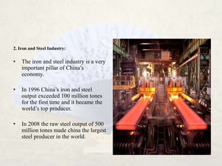 2. Iron and Steel Industry:

•   The iron and steel industry is a very
    important pillar of China’s
    economy.

•   In 1996 China’s iron and steel
    output exceeded 100 million tones
    for the first time and it became the
    world’s top producer.

•   In 2008 the raw steel output of 500
    million tones made china the largest
    steel producer in the world.
 