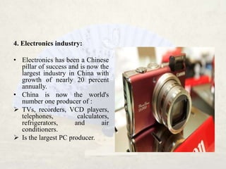 4. Electronics industry:

• Electronics has been a Chinese
  pillar of success and is now the
  largest industry in China with
  growth of nearly 20 percent
  annually.
• China is now the world's
  number one producer of :
 TVs, recorders, VCD players,
  telephones,          calculators,
  refrigerators,      and       air
  conditioners.
 Is the largest PC producer.
 