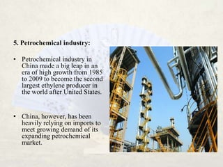 5. Petrochemical industry:

• Petrochemical industry in
  China made a big leap in an
  era of high growth from 1985
  to 2009 to become the second
  largest ethylene producer in
  the world after United States.


• China, however, has been
  heavily relying on imports to
  meet growing demand of its
  expanding petrochemical
  market.
 