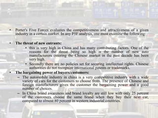 •   Porter's Five Forces evaluates the competitiveness and attractiveness of a given
    industry in a certain market. In any P5F analysis, one must examine the following:

•   The threat of new entrants:
         • this is very high in China and has many contributing factors. One of the
            reasons for the threat being so high is the number of new auto
            manufacturers entering the Chinese market in the past decade has been
            very high.
         • Secondly there are no policies set for securing intellectual rights. Chinese
            authorities do not recognize international patents or trademarks.
•   The bargaining power of buyers/customers:
     – The automobile industry in china is a very competitive industry with a wide
       variety of cars for the customers to choose from. The presence of Chinese and
       foreign manufacturers gives the customer the bargaining power and a good
       number of choices.
     – In China brand awareness and brand loyalty are still low with only 25 percent
       of the customers choose the same brand when they buy their next car,
       compared to almost 80 percent in western industrial countries.
 