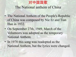 对中国国歌
       The National anthem of China

• The National Anthem of the People's Republic
  of China was composed by Nie Er and Tian
  Han in 1932.
• On September 27th, 1949, March of the
  Volunteers was adopted as the temporary
  National Anthem.
• In 1978 this song was readopted as the
  National Anthem, but the lyrics were changed.
 