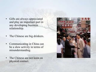 • Gifts are always appreciated
  and play an important part in
  any developing business
  relationship.

• The Chinese are big drinkers.

• Communicating in China can
  be a slow activity in terms of
  misunderstanding.

• The Chinese are not keen on
  physical contact.
 