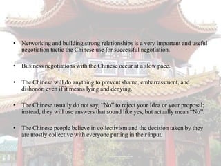 • Networking and building strong relationships is a very important and useful
  negotiation tactic the Chinese use for successful negotiation.

• Business negotiations with the Chinese occur at a slow pace.

• The Chinese will do anything to prevent shame, embarrassment, and
  dishonor, even if it means lying and denying.

• The Chinese usually do not say, “No” to reject your Idea or your proposal;
  instead, they will use answers that sound like yes, but actually mean “No”.

• The Chinese people believe in collectivism and the decision taken by they
  are mostly collective with everyone putting in their input.
 