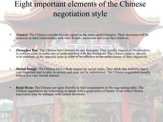 Eight important elements of the Chinese
               negotiation style

•   Guanxi: The Chinese consider human capital as the most useful resource. Their decisions will be
    centered on their relationships with their friends, associates and even their relatives.


•   Zhongjian Ren: The Chinese have distrust for any foreigner. They usually require an intermediary
    in order to come to some sort of understanding with the foreigners. The Chinese need to identify
    with members of the opposite team in order to be effective in the achievement of their objectives.


•   Shehui Dengji: The Chinese have a deep respect for social status. They think that authority has a
    very important part to play in society and must not be undermined. The Chinese negotiators usually
    behave in a very formal manner.


•   Renji Hexie: The Chinese are quite friendly to their counterparts on the negotiating table. The
    Chinese negotiators are welcoming in nature with a good sense of humor. Even when Chinese
    negotiators may be unhappy with certain decisions.
 