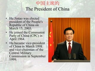 中国主席的
             The President of China
• Hu Jintao was elected
  president of the People's
  Republic of China on
  March 15, 2003.
• He joined the Communist
  Party of China (CPC) in
  April 1964.
• Hu became vice-president
  of China in March 1998
  and vice-chairman of the
  Central Military
  Commission in September
  1999.
 
