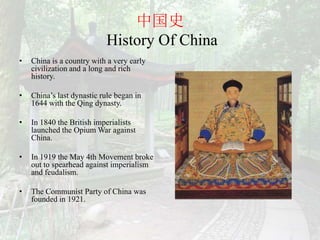 中国史
                           History Of China
•   China is a country with a very early
    civilization and a long and rich
    history.

•   China’s last dynastic rule began in
    1644 with the Qing dynasty.

•   In 1840 the British imperialists
    launched the Opium War against
    China.

•   In 1919 the May 4th Movement broke
    out to spearhead against imperialism
    and feudalism.

•   The Communist Party of China was
    founded in 1921.
 