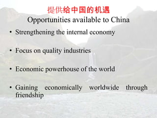 提供给中国的机遇
      Opportunities available to China
• Strengthening the internal economy

• Focus on quality industries

• Economic powerhouse of the world

• Gaining economically worldwide through
  friendship
 