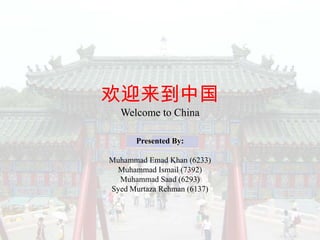 欢迎来到中国
  Welcome to China

      Presented By:

Muhammad Emad Khan (6233)
 Muhammad Ismail (7392)
  Muhammad Saad (6293)
Syed Murtaza Rehman (6137)
 