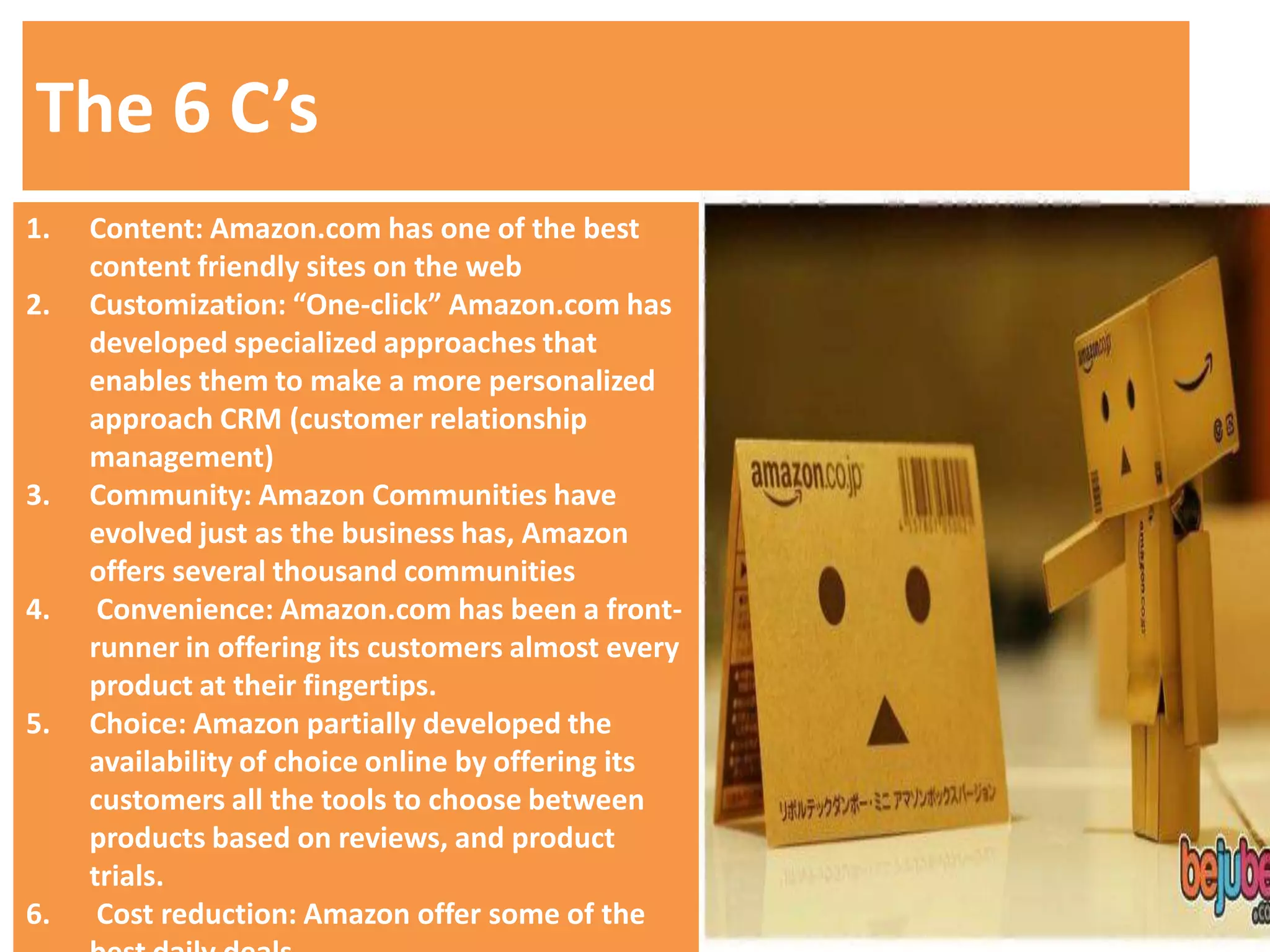 The 6 C’s
1.   Content: Amazon.com has one of the best
     content friendly sites on the web
2.   Customization: “One-click” Amazon.com has
     developed specialized approaches that
     enables them to make a more personalized
     approach CRM (customer relationship
     management)
3.   Community: Amazon Communities have
     evolved just as the business has, Amazon
     offers several thousand communities
4.    Convenience: Amazon.com has been a front-
     runner in offering its customers almost every
     product at their fingertips.
5.   Choice: Amazon partially developed the
     availability of choice online by offering its
     customers all the tools to choose between
     products based on reviews, and product
     trials.
6.    Cost reduction: Amazon offer some of the
 