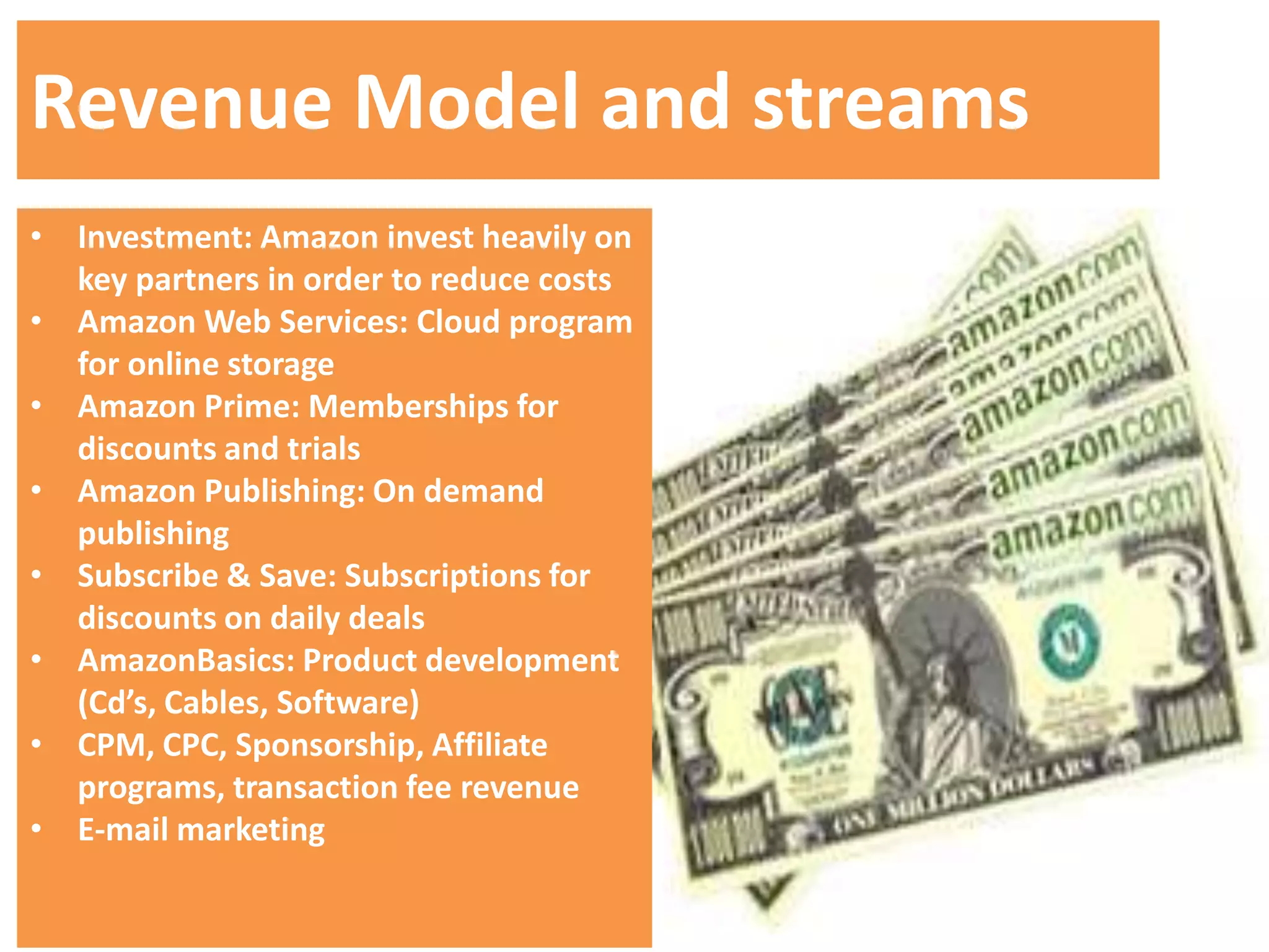 Revenue Model and streams
• Investment: Amazon invest heavily on
  key partners in order to reduce costs
• Amazon Web Services: Cloud program
  for online storage
• Amazon Prime: Memberships for
  discounts and trials
• Amazon Publishing: On demand
  publishing
• Subscribe & Save: Subscriptions for
  discounts on daily deals
• AmazonBasics: Product development
  (Cd’s, Cables, Software)
• CPM, CPC, Sponsorship, Affiliate
  programs, transaction fee revenue
• E-mail marketing
 