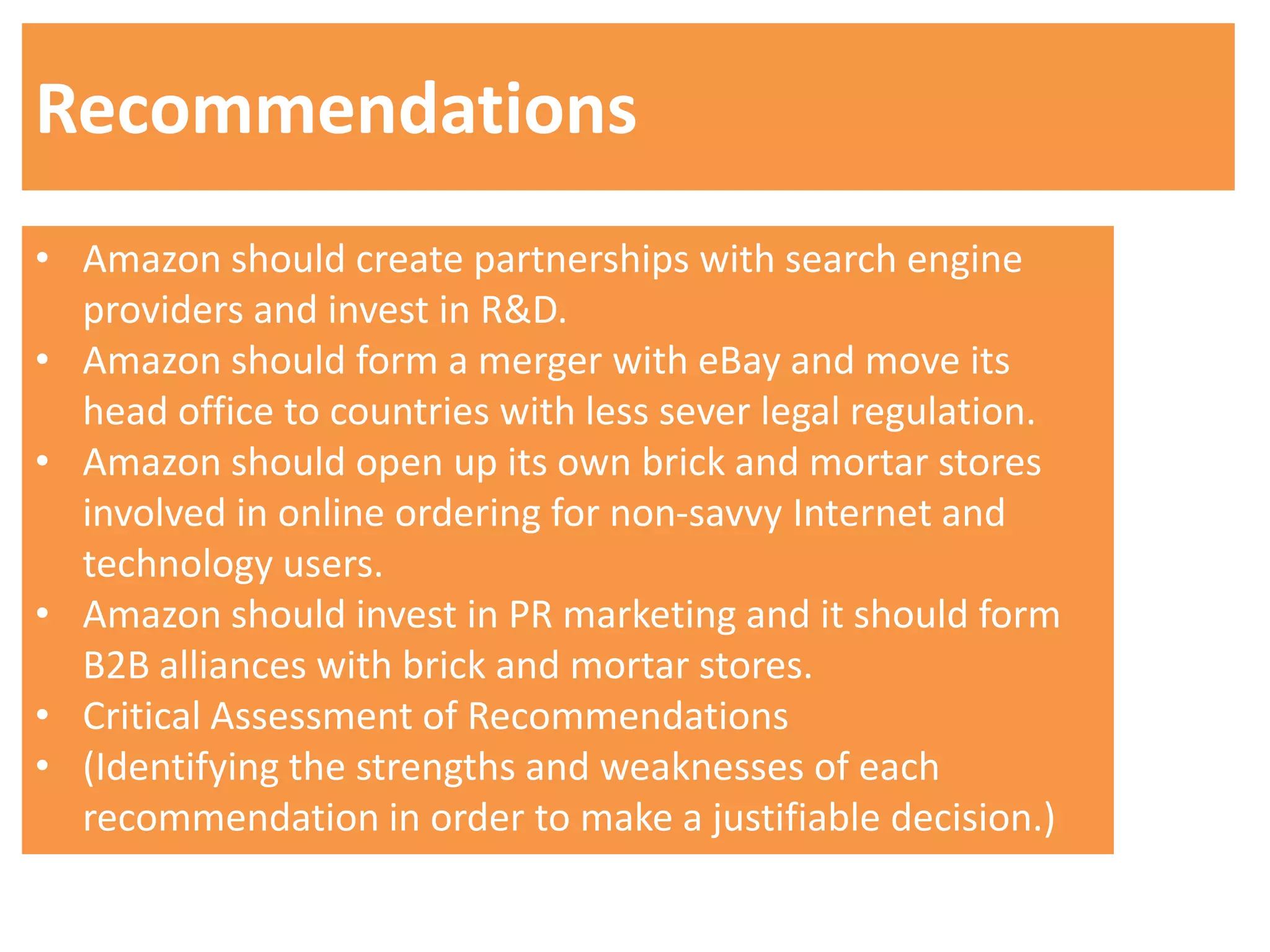 Recommendations
• Amazon should create partnerships with search engine
  providers and invest in R&D.
• Amazon should form a merger with eBay and move its
  head office to countries with less sever legal regulation.
• Amazon should open up its own brick and mortar stores
  involved in online ordering for non-savvy Internet and
  technology users.
• Amazon should invest in PR marketing and it should form
  B2B alliances with brick and mortar stores.
• Critical Assessment of Recommendations
• (Identifying the strengths and weaknesses of each
  recommendation in order to make a justifiable decision.)
 