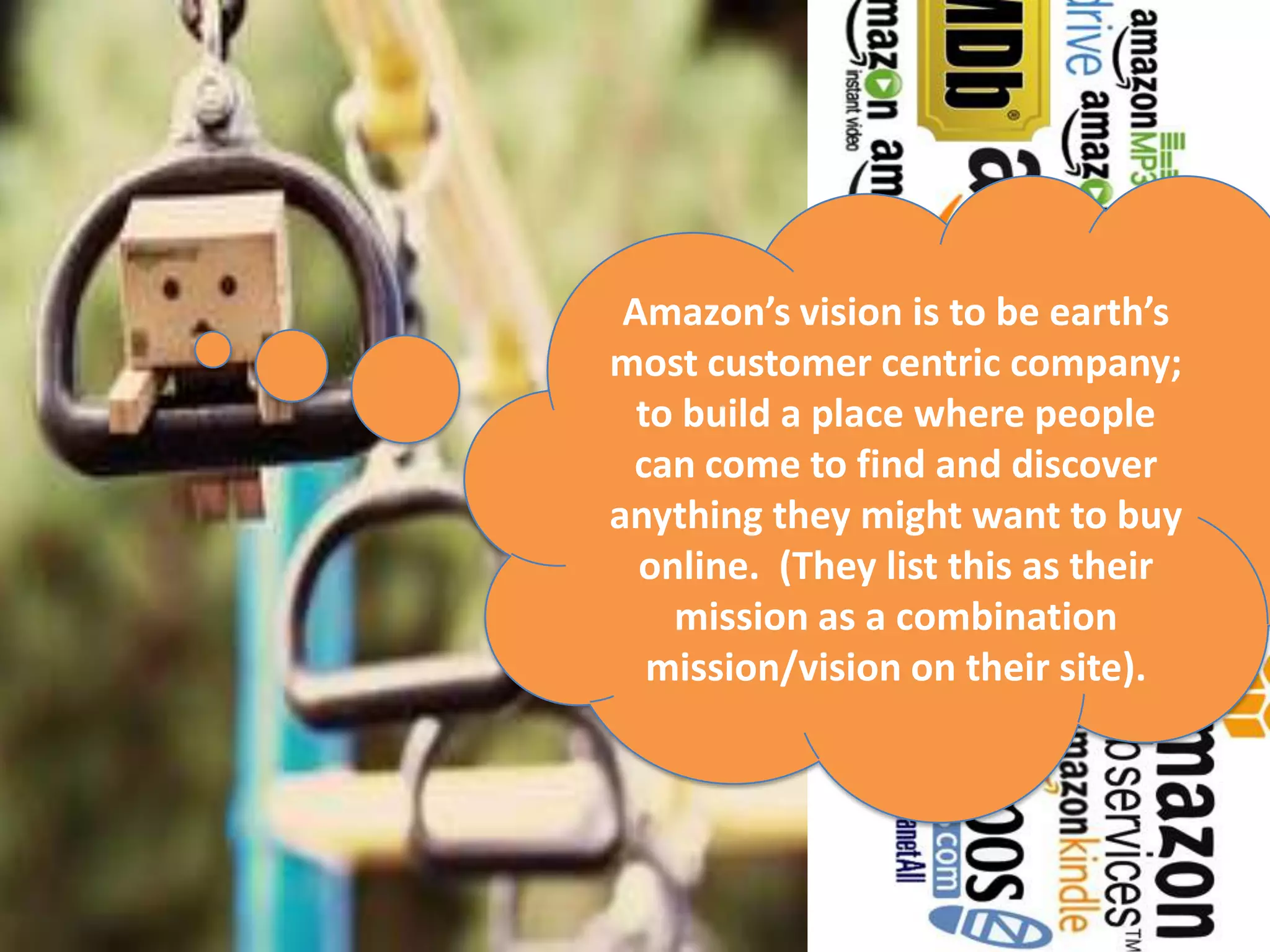 Amazon’s vision is to be earth’s
most customer centric company;
  to build a place where people
 can come to find and discover
anything they might want to buy
  online. (They list this as their
    mission as a combination
   mission/vision on their site).
 