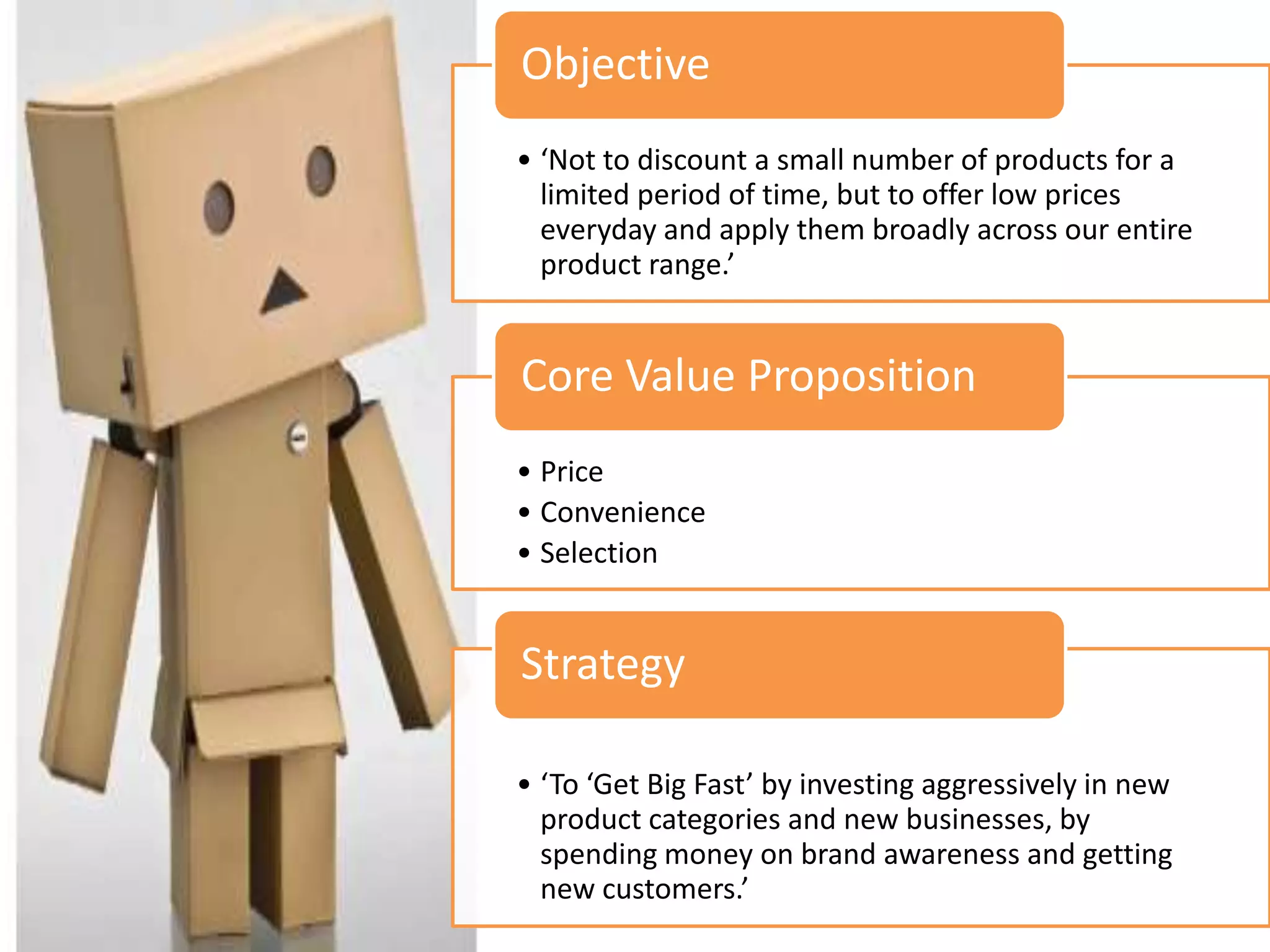Objective
• ‘Not to discount a small number of products for a
  limited period of time, but to offer low prices
  everyday and apply them broadly across our entire
  product range.’


Core Value Proposition
• Price
• Convenience
• Selection


Strategy

• ‘To ‘Get Big Fast’ by investing aggressively in new
  product categories and new businesses, by
  spending money on brand awareness and getting
  new customers.’
 