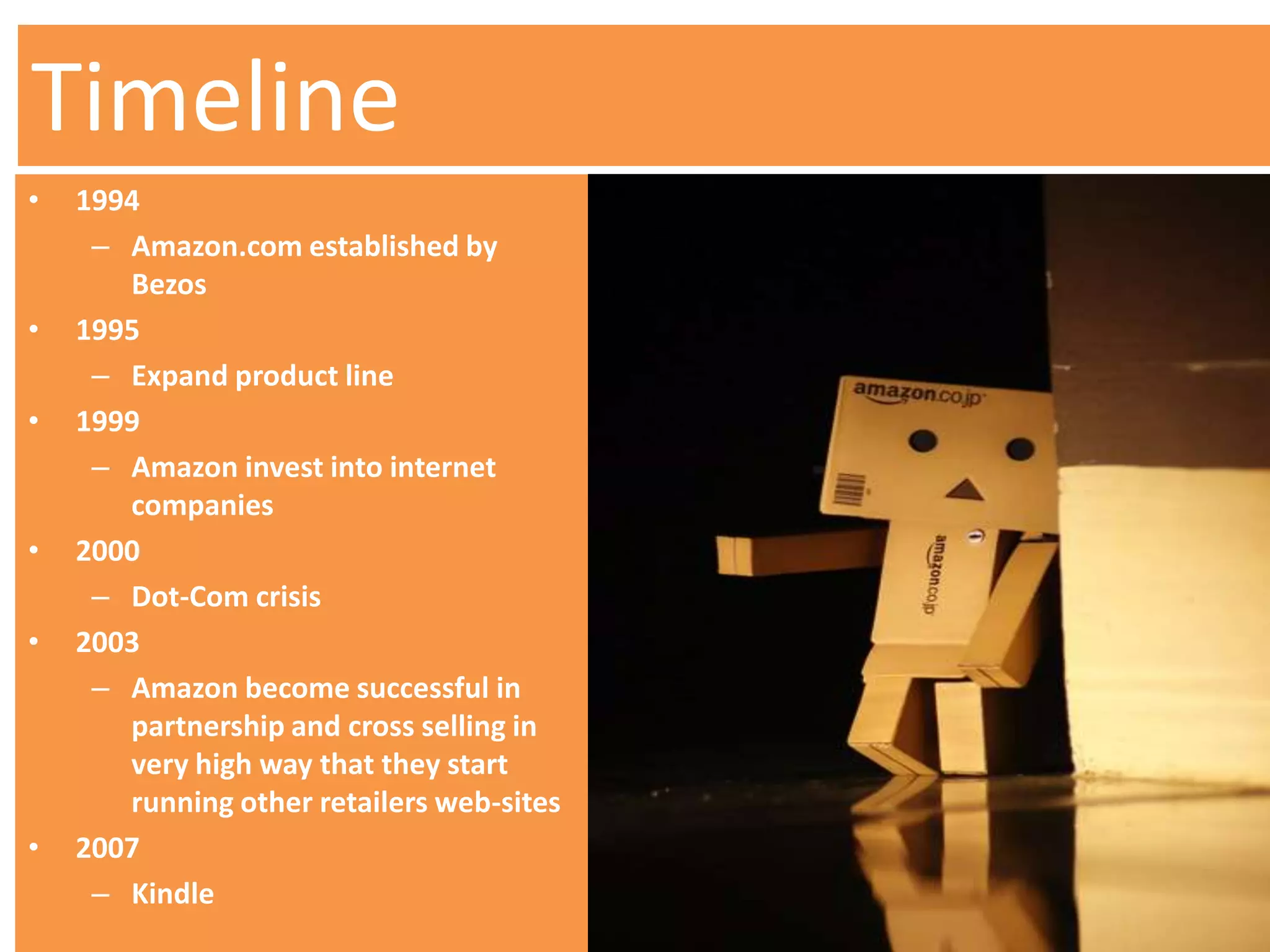 Timeline
•   1994
     – Amazon.com established by
       Bezos
•   1995
     – Expand product line
•   1999
     – Amazon invest into internet
       companies
•   2000
     – Dot-Com crisis
•   2003
     – Amazon become successful in
       partnership and cross selling in
       very high way that they start
       running other retailers web-sites
•   2007
     – Kindle
 
