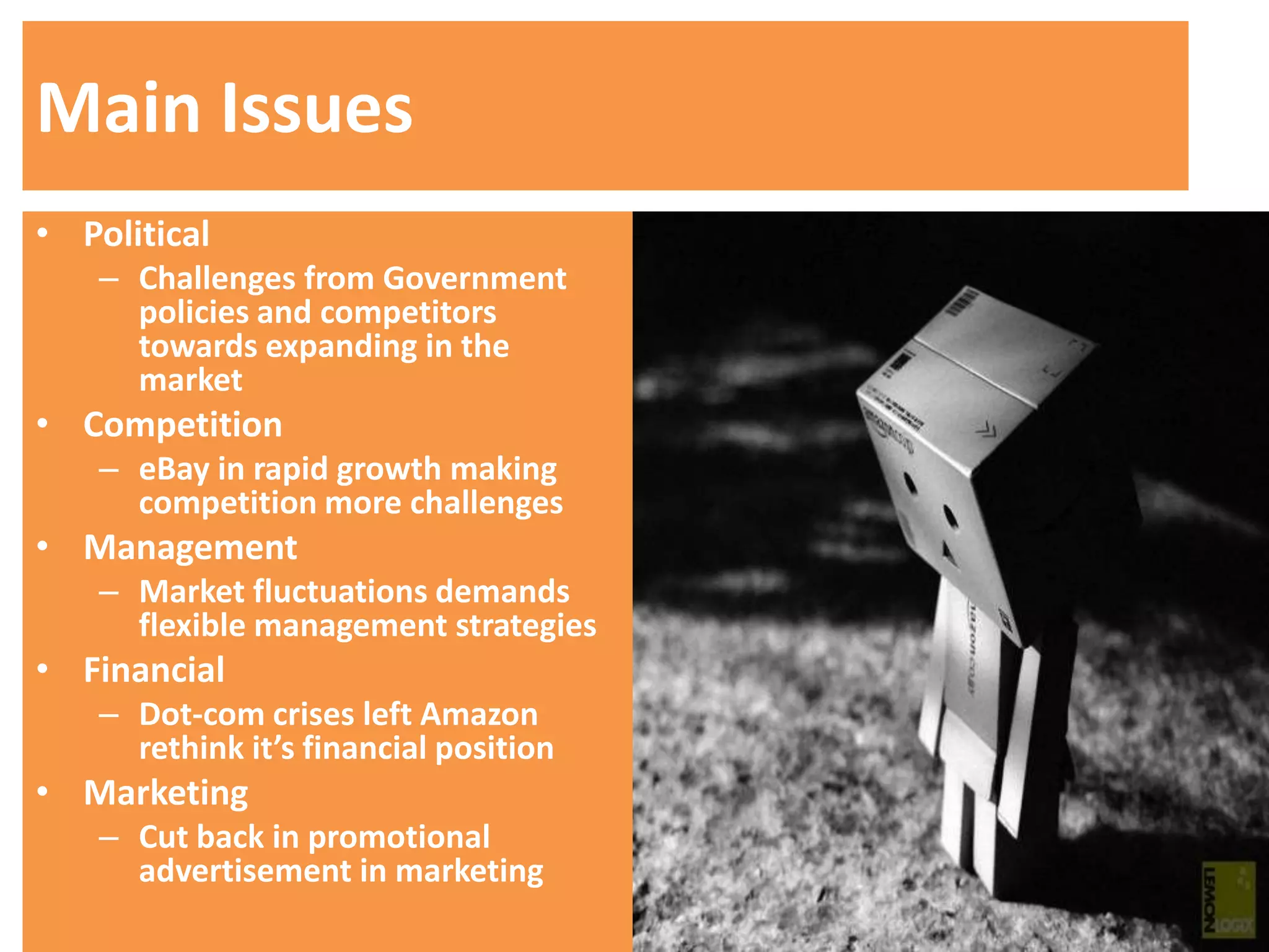 Main Issues
• Political
   – Challenges from Government
     policies and competitors
     towards expanding in the
     market
• Competition
   – eBay in rapid growth making
     competition more challenges
• Management
   – Market fluctuations demands
     flexible management strategies
• Financial
   – Dot-com crises left Amazon
     rethink it’s financial position
• Marketing
   – Cut back in promotional
     advertisement in marketing
 