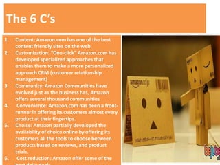 The 6 C’s
1.   Content: Amazon.com has one of the best
     content friendly sites on the web
2.   Customization: “One-click” Amazon.com has
     developed specialized approaches that
     enables them to make a more personalized
     approach CRM (customer relationship
     management)
3.   Community: Amazon Communities have
     evolved just as the business has, Amazon
     offers several thousand communities
4.    Convenience: Amazon.com has been a front-
     runner in offering its customers almost every
     product at their fingertips.
5.   Choice: Amazon partially developed the
     availability of choice online by offering its
     customers all the tools to choose between
     products based on reviews, and product
     trials.
6.    Cost reduction: Amazon offer some of the
 