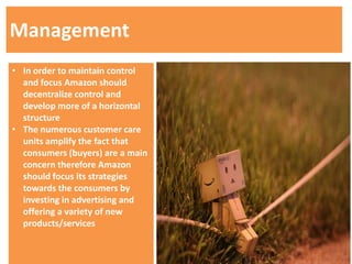 Management
• In order to maintain control
  and focus Amazon should
  decentralize control and
  develop more of a horizontal
  structure
• The numerous customer care
  units amplify the fact that
  consumers (buyers) are a main
  concern therefore Amazon
  should focus its strategies
  towards the consumers by
  investing in advertising and
  offering a variety of new
  products/services
 
