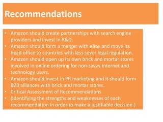 Recommendations
• Amazon should create partnerships with search engine
  providers and invest in R&D.
• Amazon should form a merger with eBay and move its
  head office to countries with less sever legal regulation.
• Amazon should open up its own brick and mortar stores
  involved in online ordering for non-savvy Internet and
  technology users.
• Amazon should invest in PR marketing and it should form
  B2B alliances with brick and mortar stores.
• Critical Assessment of Recommendations
• (Identifying the strengths and weaknesses of each
  recommendation in order to make a justifiable decision.)
 