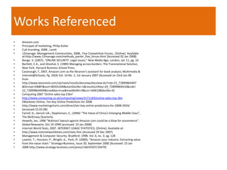 Works Referenced
•   Amazon.com
•   Principals of marketing, Philip Kotler
•   Cult branding, 2008 , Levitt
•   12manage: Management Communities, 2008., Five Competitive Forces., [Online]. Available
    at:http://www.12manage.com/methods_porter_five_forces.html [Accessed 02 Jan 2008]
•   Bange. V. (2007), “ONLINE SECURITY: Legal issues,” New Media Age, London, Jan 11, pg. 10
•   Bartlett, C.A., and Ghoshal, S. (1989) Managing across borders: The Transnational Solution,
•   New York: Harvard Business School Press.
•   Cavanaugh, T, 2007, Amazon.com as the librarian's assistant for book analysis; Multimedia &
•   Internet@Schools, Pg. 24(4) Vol. 14 No. 1; 1st January 2007 [Accessed on 23rd Jan 08
•   from
•   http://www.lexisnexis.com/uk/nexis/results/docview/docview.do?risb=21_T2899864407
•   &format=GNBFI&sort=BOOLEAN&startDocNo=1&resultsUrlKey=29_T2899864410&cisb=
•   22_T2899864409&treeMax=true&treeWidth=0&csi=140610&docNo=4]
•   Computing 2007 ‘Online sales top £3bn’
•   http://www.computing.co.uk/computing/news/2171169/online-sales-top-3bn
•   EMarketer Online, Ten Key Online Predictions for 2008
•   http://www.marketingcharts.com/direct/ten-key-online-predictions-for-2008-2924/
•   [accessed 15.02.08]
•   Farrell, D., Gersch UA., Stephenson, E., (2006) “The Value of China’s Emerging Middle Class”,
•   The McKinsey Quarterly.
•   Howells, Jan, 1998 "Walmart lawsuit against Amazon.com could be a blow for ecommerce".
•   Global Newswire, Oct 19 1998 [accessed: 23 Jan 2008]
•   Internet World Stats, 2007. INTERNET USAGE STATISTICS, [Online]. Available at:
•   http://www.internetworldstats.com/stats.htm (Accessed 29 Dec 2007)
•   Management & Computer Security. Bradford: 1998. Vol. 6, Iss. 3; pg. 128
•   Laseter, T., Houston, P., Wrigth, JL., Park, JY. (2000), “Amazon your industry: Extracting value
•   from the value chain." Strategy+Business, Issue 20, September 2000 [Accessed: 23 Jan
•   2008 http://www.strategy-business.com/press/16635507/10479]
 