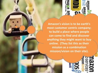 Amazon’s vision is to be earth’s
most customer centric company;
  to build a place where people
 can come to find and discover
anything they might want to buy
  online. (They list this as their
    mission as a combination
   mission/vision on their site).
 