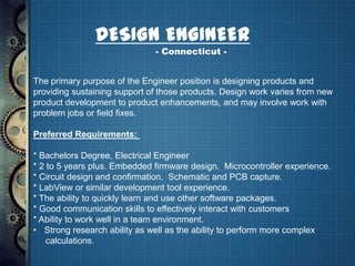 DESIGN ENGINEER
                              - Connecticut -


The primary purpose of the Engineer position is designing products and
providing sustaining support of those products. Design work varies from new
product development to product enhancements, and may involve work with
problem jobs or field fixes.

Preferred Requirements:

* Bachelors Degree, Electrical Engineer
* 2 to 5 years plus. Embedded firmware design. Microcontroller experience.
* Circuit design and confirmation. Schematic and PCB capture.
* LabView or similar development tool experience.
* The ability to quickly learn and use other software packages.
* Good communication skills to effectively interact with customers
* Ability to work well in a team environment.
• Strong research ability as well as the ability to perform more complex
    calculations.
 