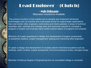 Lead Engineer - (Clutch)
                      -Michigan-
           •                   Relocation Assistance Available

     The primary functions of this position are to develop and implement advanced
    technologies such as clutches and multi-speed drives for supercharger applications;
    train and mentor other engineers, technicians and interns globally in areas of technical
    expertise; plan, estimate and manage work and resources required to complete a
    program or project; and routinely report and/or present status of programs and projects.


    Minimum of 5 years experience in design and development of engine components
    or powertrain systems, project management, leading and mentoring other engineers



    5+ years in design and development of complex electro-mechanical systems such as
    clutches, clutch controls, engine accessories, front end accessory drives, and gear boxes




•   Bachelor of Science Degree in Engineering from an accredited college or university
 