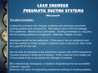 Lead Engineer
            Pneumatic Ducting Systems
                                 -Maryland-
The Ideal Candidate :

Looking for someone who designs, analyzes and optimizes pneumatic
ducting systems and components. Will need to have CATIA knowledge.
V5 is preferred. Needs to be a self starter. Ducting knowledge is a big plus.
Hot air ducting systems is a huge plus. Materials / Metals is a plus.

Aerospace would be the preference. If the person has an analytical mind
and has worked on stress analysis / systems tools on structures, they could
be a good fit for this role.

We can look for someone in the automotive industry with CATIA experience.
Anyone involved in some sort of ducting. HVAC could do it but usually not.
Focus needs to be on structures and strength of material.

BS in Mechanical, Aerospace, or Systems Engineering from an accredited
institution required.
Minimum of 5 years of engineering experience working on ducting systems.
 