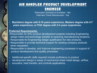 Air Handler Product Development
                      ENGINEER
                        Relocation Assistance Available - Yes
                         Interview Travel Reimbursed - Yes


- Bachelors degree with 6-10 years experience, Masters degree with 4-7
   years experience, or PhD degree with 2-4 years experience.

Preferred Requirements:
-Responsible for AHU product development projects including Engineering
  design intent and technology transfer to receiving manufacturing locations.
- Responsible for Engineering design qualification for new products.
- Responsible to provide technical support for existing company products
  when requested.
- Responsible to develop, and improve engineering processes in support of
  product development and quality processes.

- Additional specific skills required include proficiency in product
- development design in areas of mechanical sheet metal design, airflow,
- acoustics, heat transfer, and controls applications.
 