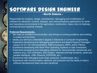 SOFTWARE DESIGN ENGINEER
                                  - North Dakota -
Responsible for analysis, design, development, debugging and modification of
software for electronic controls, displays, and communications applications for harsh
and hazardous environments in the agriculture, construction, heavy duty on-highway,
commercial and industrial markets.

Preferred Requirements:
• We need an excellent communicator, who thrives on solving problems and working
   in a team environment.
• Ideally you will have a Bachelor's degree in Electrical or Computer Engineering.
• Experience developing and debugging applications and Board Support Packages
   using C or C++ for microcontrollers, ARM processors, DSPs, and/or PSoCs.
• Experience developing with Real-Time Operating Systems or task schedulers.
• Experience developing and debugging software for microcontroller peripherals and
   systems (e.g. LCD controllers, boot loaders, interrupt and trap functions, serial and
   parallel interfaces, USB, Ethernet, EEPROM, etc.)
• Experience with debugging tools (logic analyzers, oscilloscopes, etc.)
• Experience with communication networks and protocols and the ability to lead a
   software development team are also beneficial.
 