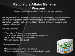 Regulatory Affairs Manager
                        Missouri
              Relocation Assistance Available - Possible for the ideal candidate.


The Regulatory Affairs Manager is responsible for ensuring regulatory compliance
with relevant regulations and effectively managing timely submissions to the
appropriate regulatory authorities including FDA and EPA, and managing junior
regulatory affairs staff.

Job Requirements:

  * Bachelor of Science degree or greater.
  * 7 to 10 years pharmaceutical regulatory experience
  * MUST have strong FDA experience
  * Position requires 20% travel

Career pre-requisites:

  * Previous extensive direct FDA contact.
  * Position requires experience managing direct reports
 