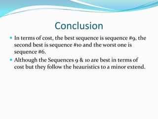 Conclusion
 In terms of cost, the best sequence is sequence #9, the
  second best is sequence #10 and the worst one is
  sequence #6.
 Although the Sequences 9 & 10 are best in terms of
  cost but they follow the heauristics to a minor extend.
 