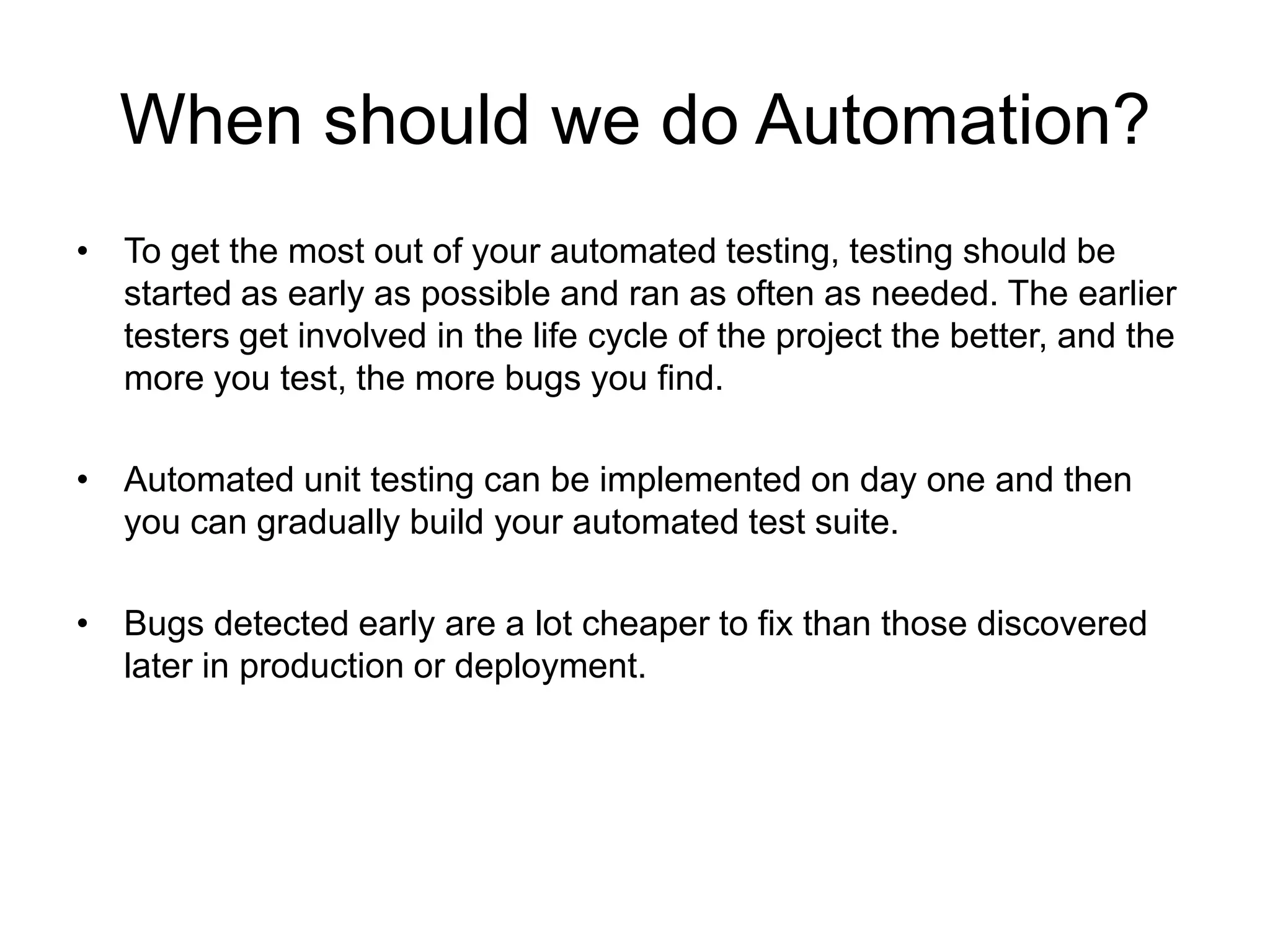 When should we do Automation?
• To get the most out of your automated testing, testing should be
  started as early as possible and ran as often as needed. The earlier
  testers get involved in the life cycle of the project the better, and the
  more you test, the more bugs you find.

• Automated unit testing can be implemented on day one and then
  you can gradually build your automated test suite.

• Bugs detected early are a lot cheaper to fix than those discovered
  later in production or deployment.
 