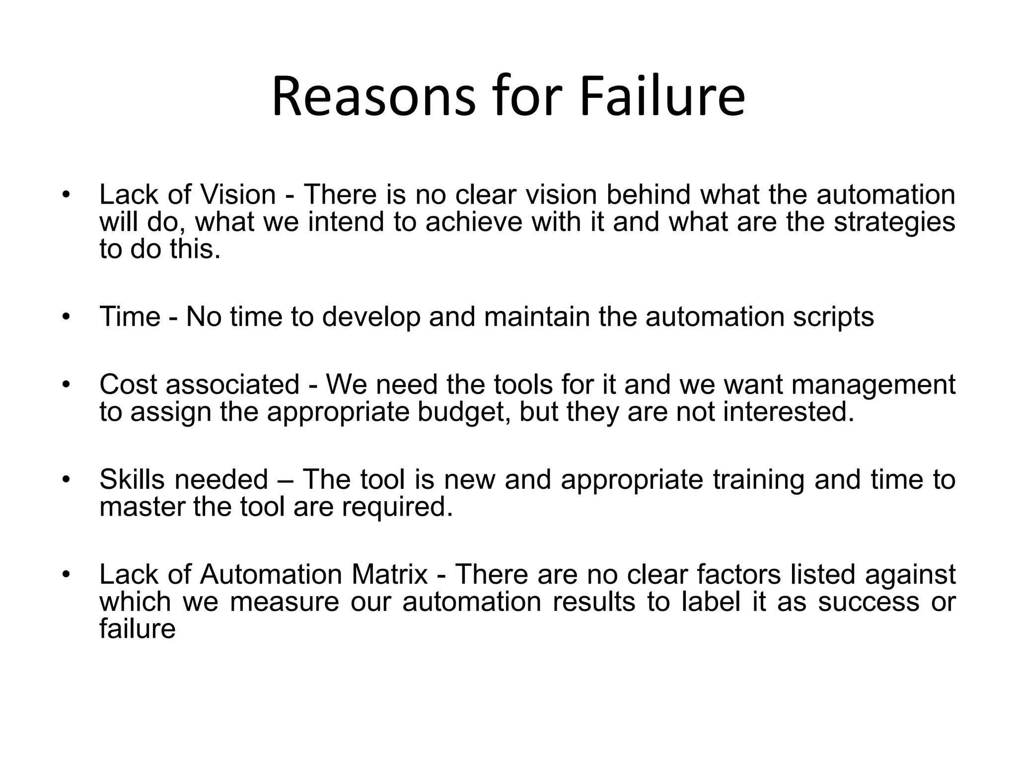 Reasons for Failure
• Lack of Vision - There is no clear vision behind what the automation
  will do, what we intend to achieve with it and what are the strategies
  to do this.

• Time - No time to develop and maintain the automation scripts

• Cost associated - We need the tools for it and we want management
  to assign the appropriate budget, but they are not interested.

• Skills needed – The tool is new and appropriate training and time to
  master the tool are required.

• Lack of Automation Matrix - There are no clear factors listed against
  which we measure our automation results to label it as success or
  failure
 
