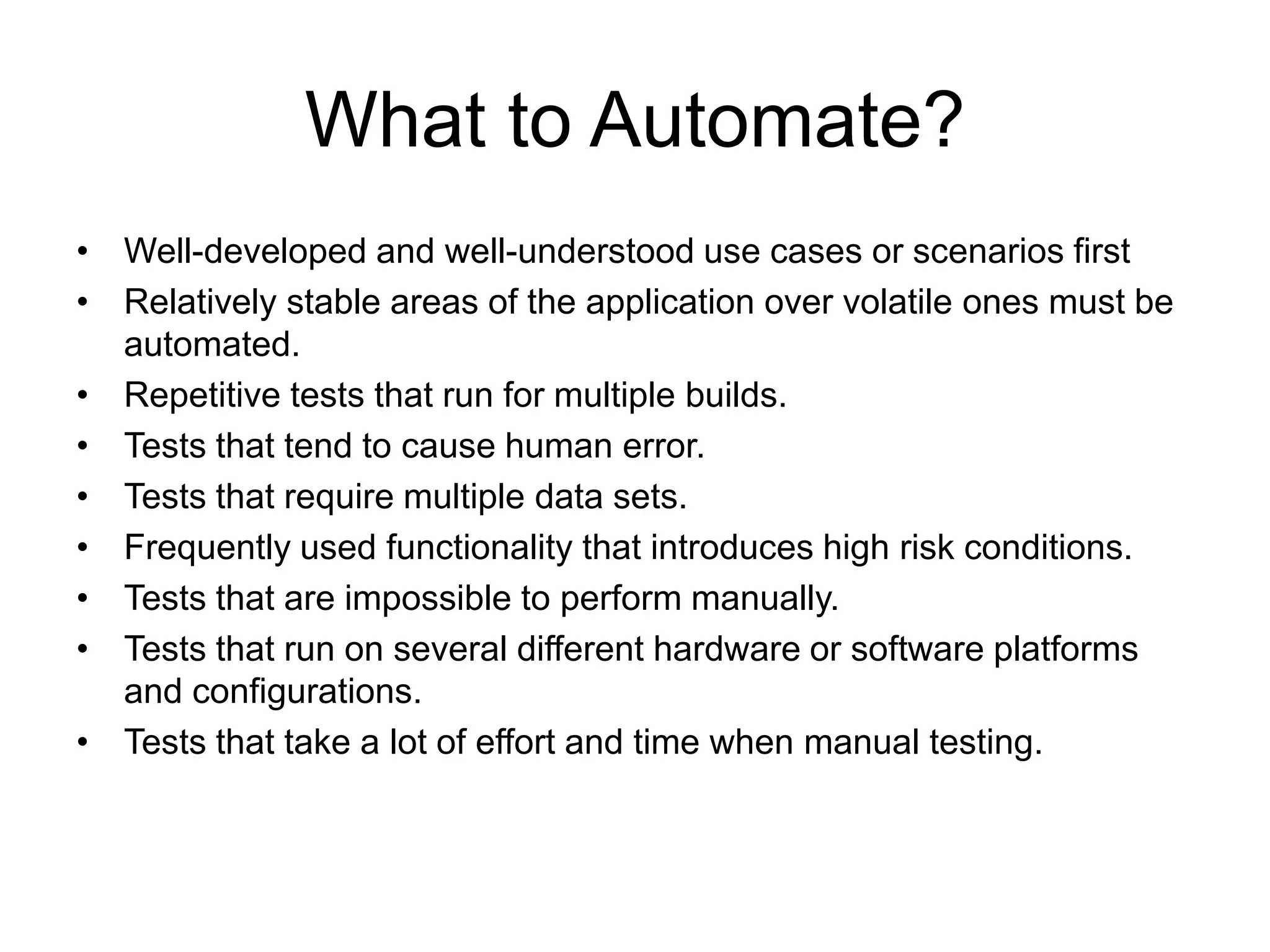 What to Automate?
• Well-developed and well-understood use cases or scenarios first
• Relatively stable areas of the application over volatile ones must be
  automated.
• Repetitive tests that run for multiple builds.
• Tests that tend to cause human error.
• Tests that require multiple data sets.
• Frequently used functionality that introduces high risk conditions.
• Tests that are impossible to perform manually.
• Tests that run on several different hardware or software platforms
  and configurations.
• Tests that take a lot of effort and time when manual testing.
 