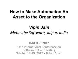 How to Make Automation An
 Asset to the Organization

         Vipin Jain
Metacube Software, Jaipur, India

             QA&TEST 2012
    11th International Conference on
        Software QA and Testing
   October 17-19, 2012 • Bilbao Spain
 