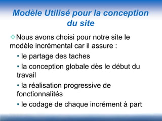 Modèle Utilisé pour la conception
             du site
Nous avons choisi pour notre site le
modèle incrémental car il assure :
 • le partage des taches
 • la conception globale dès le début du
 travail
 • la réalisation progressive de
 fonctionnalités
 • le codage de chaque incrément à part
 