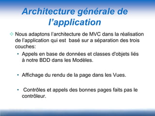 Architecture générale de
           l’application
 Nous adaptons l’architecture de MVC dans la réalisation
  de l’application qui est basé sur a séparation des trois
  couches:
   • Appels en base de données et classes d'objets liés
     à notre BDD dans les Modèles.

   • Affichage du rendu de la page dans les Vues.

   • Contrôles et appels des bonnes pages faits pas le
     contrôleur.
 