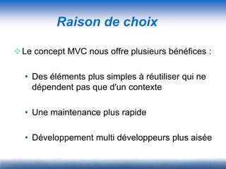 Raison de choix

Le concept MVC nous offre plusieurs bénéfices :

  • Des éléments plus simples à réutiliser qui ne
    dépendent pas que d'un contexte

  • Une maintenance plus rapide

  • Développement multi développeurs plus aisée
 
