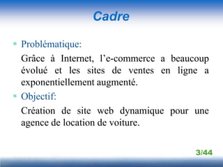 Cadre

 Problématique:
  Grâce à Internet, l’e-commerce a beaucoup
  évolué et les sites de ventes en ligne a
  exponentiellement augmenté.
 Objectif:
  Création de site web dynamique pour une
  agence de location de voiture.

                                        3/44
 